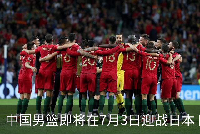 中国男篮即将在7月3日迎战日本 四场热身赛以提升实力