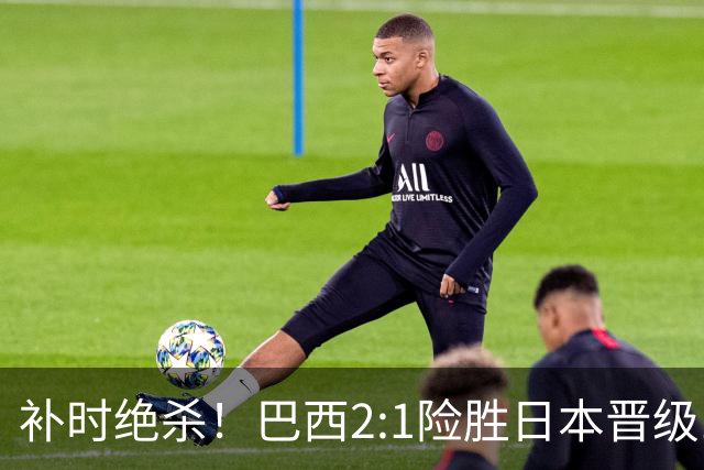 补时绝杀！巴西2:1险胜日本晋级16强 日本男足虽败犹荣